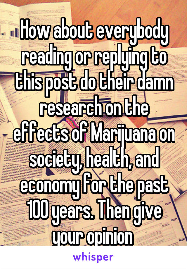 How about everybody reading or replying to this post do their damn research on the effects of Marijuana on society, health, and economy for the past 100 years. Then give your opinion 