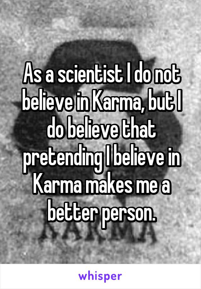 As a scientist I do not believe in Karma, but I do believe that pretending I believe in Karma makes me a better person.
