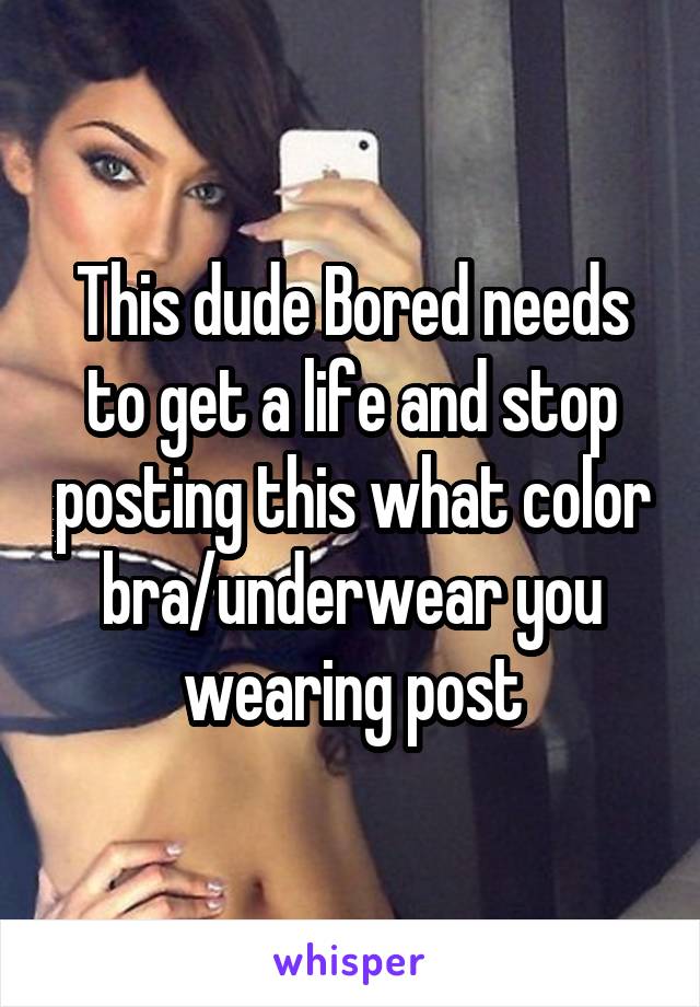 This dude Bored needs to get a life and stop posting this what color bra/underwear you wearing post