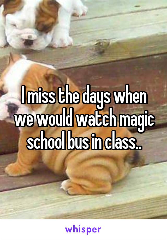 I miss the days when we would watch magic school bus in class..