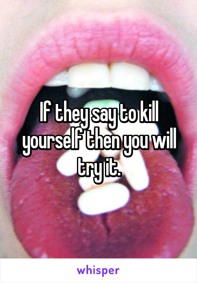 If they say to kill yourself then you will try it.