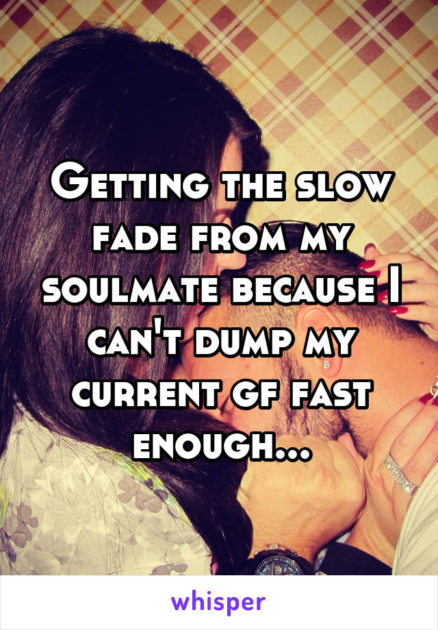 Getting the slow fade from my soulmate because I can't dump my current gf fast enough...