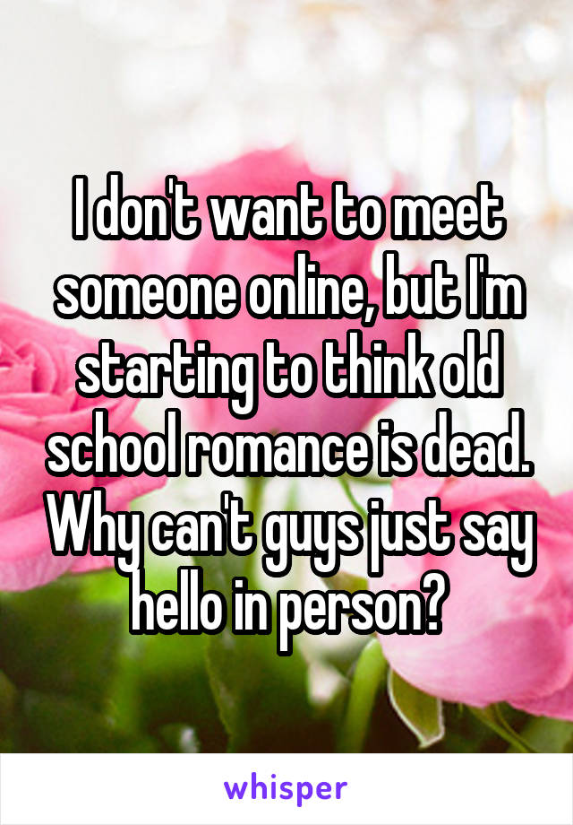 I don't want to meet someone online, but I'm starting to think old school romance is dead. Why can't guys just say hello in person?