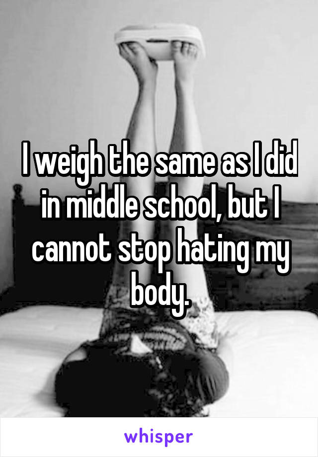 I weigh the same as I did in middle school, but I cannot stop hating my body.