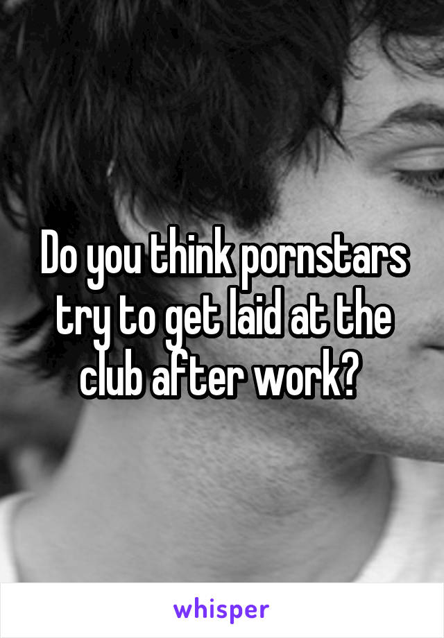 Do you think pornstars try to get laid at the club after work? 