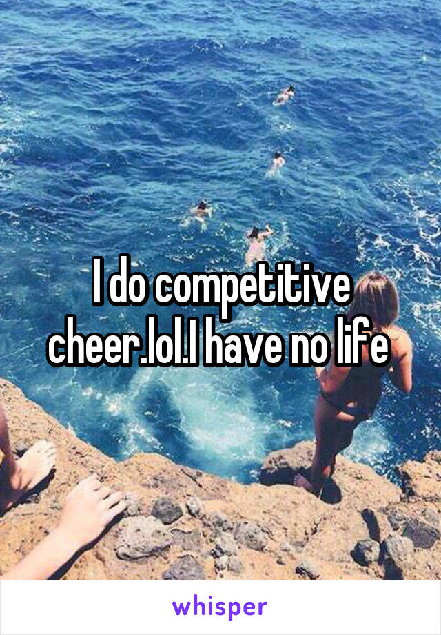 I do competitive cheer.lol.I have no life 