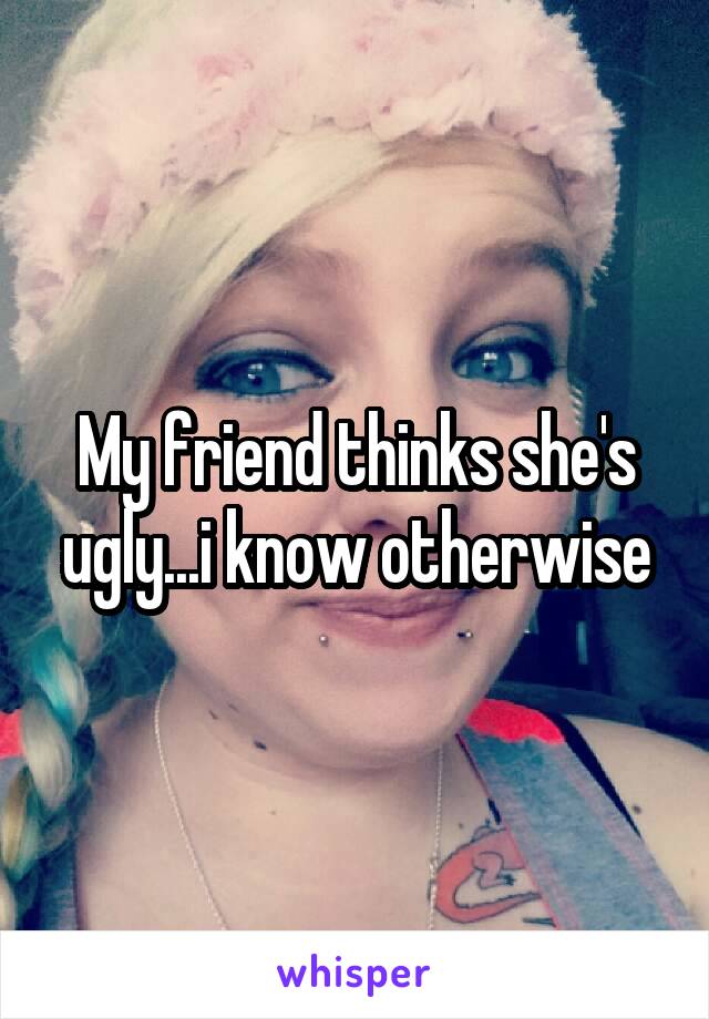 My friend thinks she's ugly...i know otherwise