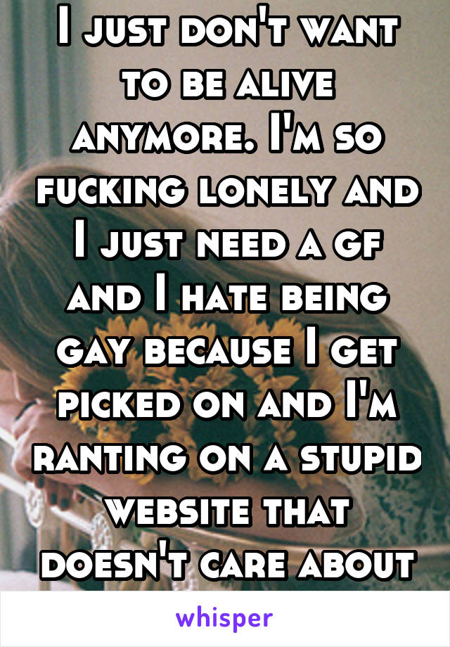 I just don't want to be alive anymore. I'm so fucking lonely and I just need a gf and I hate being gay because I get picked on and I'm ranting on a stupid website that doesn't care about me 