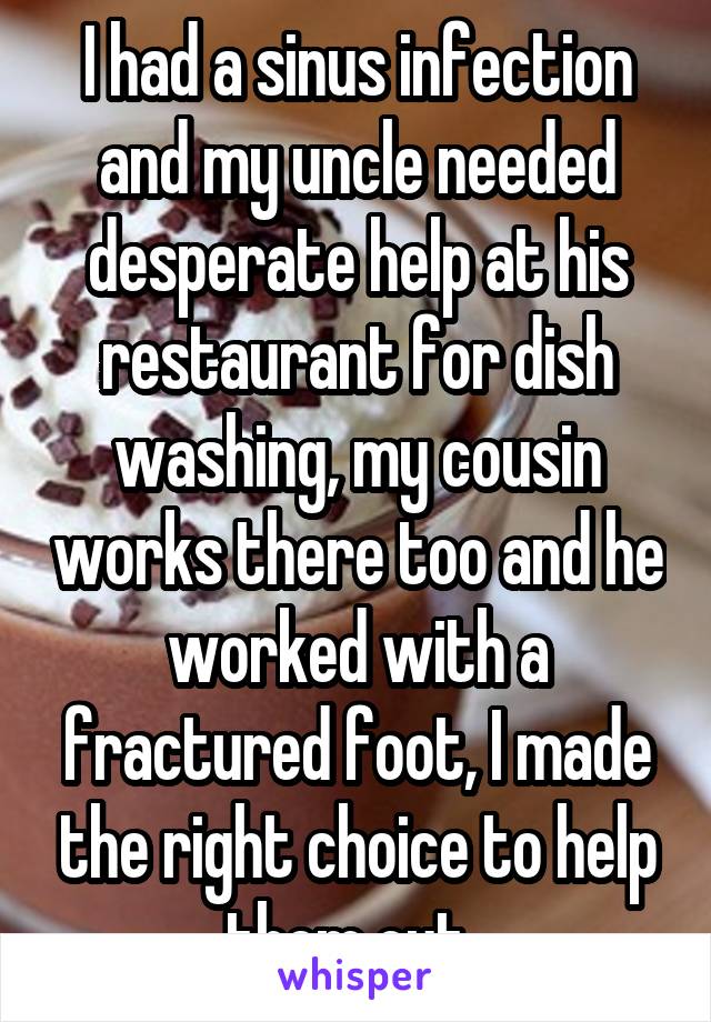 I had a sinus infection and my uncle needed desperate help at his restaurant for dish washing, my cousin works there too and he worked with a fractured foot, I made the right choice to help them out. 