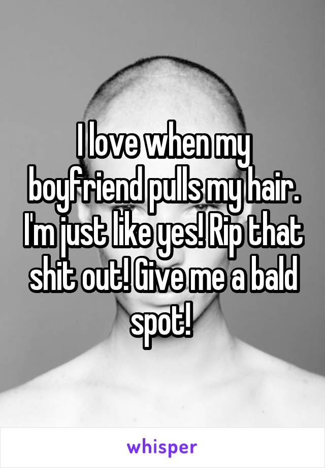 I love when my boyfriend pulls my hair. I'm just like yes! Rip that shit out! Give me a bald spot! 