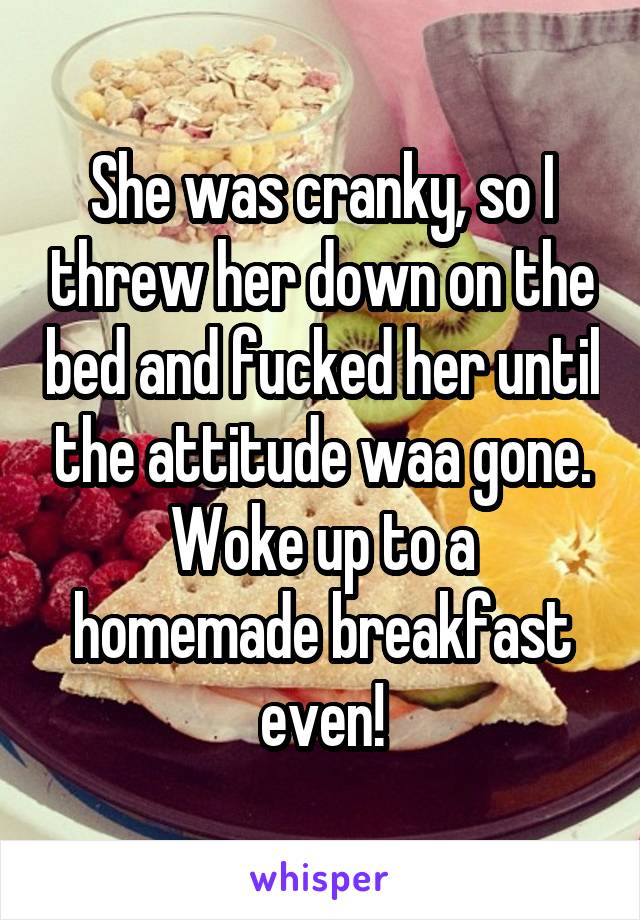 She was cranky, so I threw her down on the bed and fucked her until the attitude waa gone. Woke up to a homemade breakfast even!