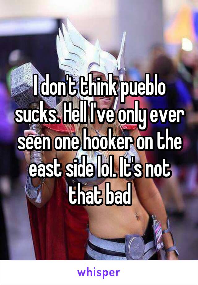 I don't think pueblo sucks. Hell I've only ever seen one hooker on the east side lol. It's not that bad