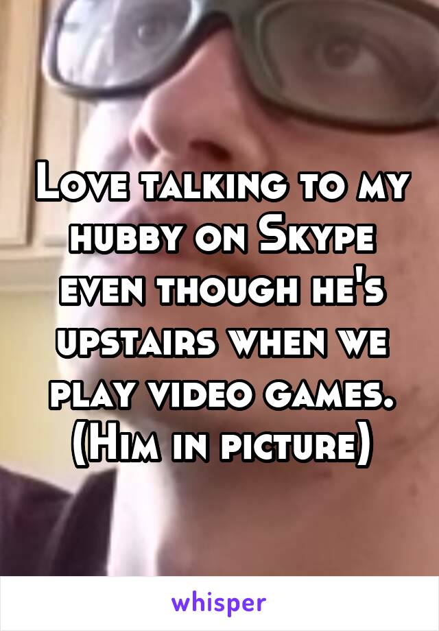 Love talking to my hubby on Skype even though he's upstairs when we play video games.
(Him in picture)