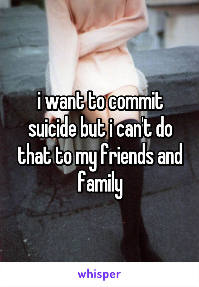 i want to commit suicide but i can't do that to my friends and family