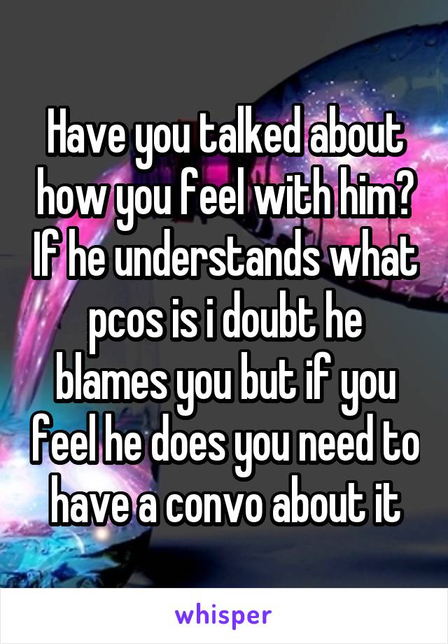 Have you talked about how you feel with him? If he understands what pcos is i doubt he blames you but if you feel he does you need to have a convo about it