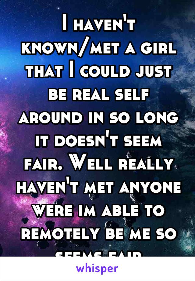 I haven't known/met a girl that I could just be real self around in so long it doesn't seem fair. Well really haven't met anyone were im able to remotely be me so seems fair