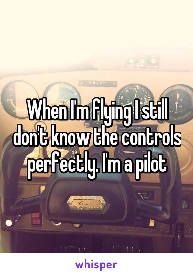 When I'm flying I still don't know the controls perfectly. I'm a pilot