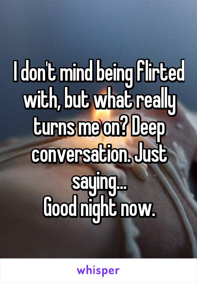 I don't mind being flirted with, but what really turns me on? Deep conversation. Just saying...
Good night now.