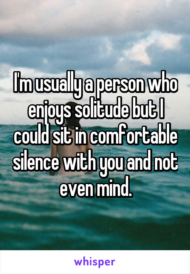 I'm usually a person who enjoys solitude but I could sit in comfortable silence with you and not even mind.