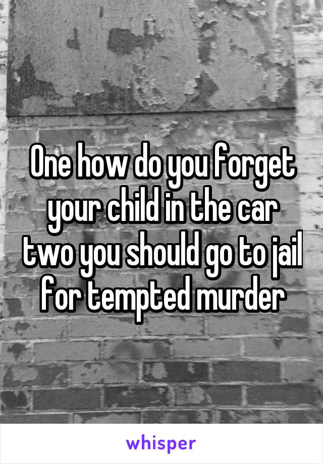 One how do you forget your child in the car two you should go to jail for tempted murder