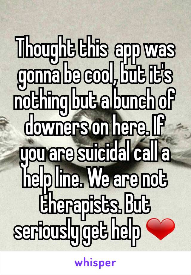 Thought this  app was gonna be cool, but it's nothing but a bunch of downers on here. If you are suicidal call a help line. We are not therapists. But seriously get help ❤