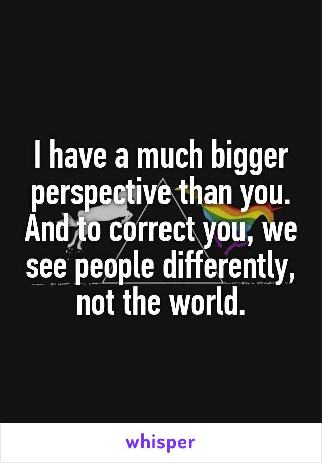 I have a much bigger perspective than you. And to correct you, we see people differently, not the world.