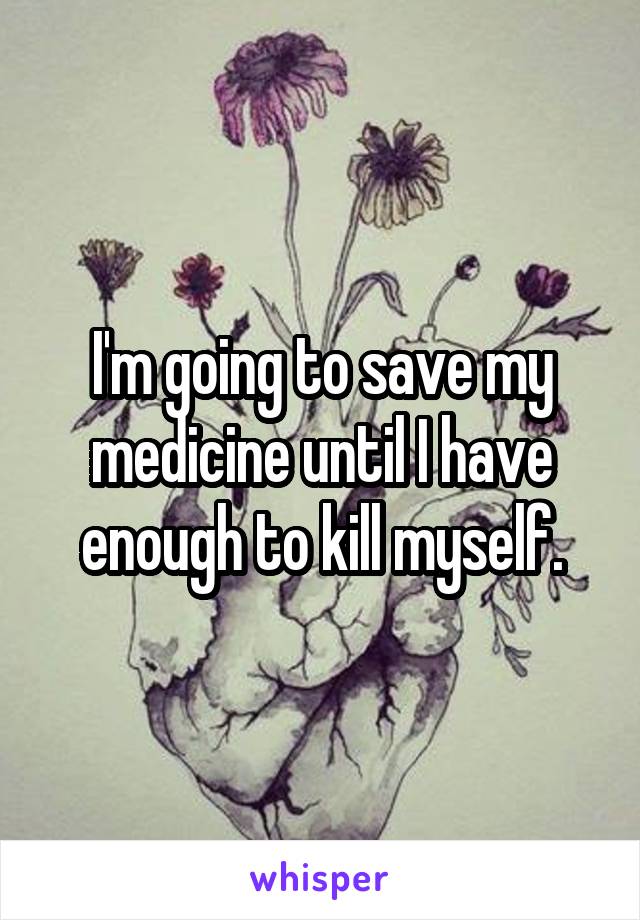 I'm going to save my medicine until I have enough to kill myself.