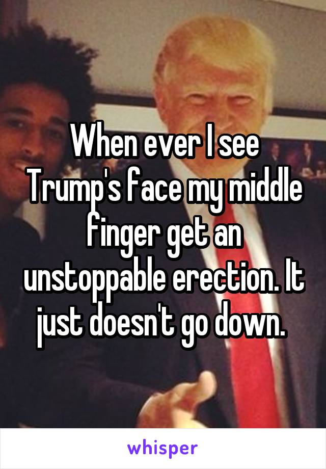 When ever I see Trump's face my middle finger get an unstoppable erection. It just doesn't go down. 