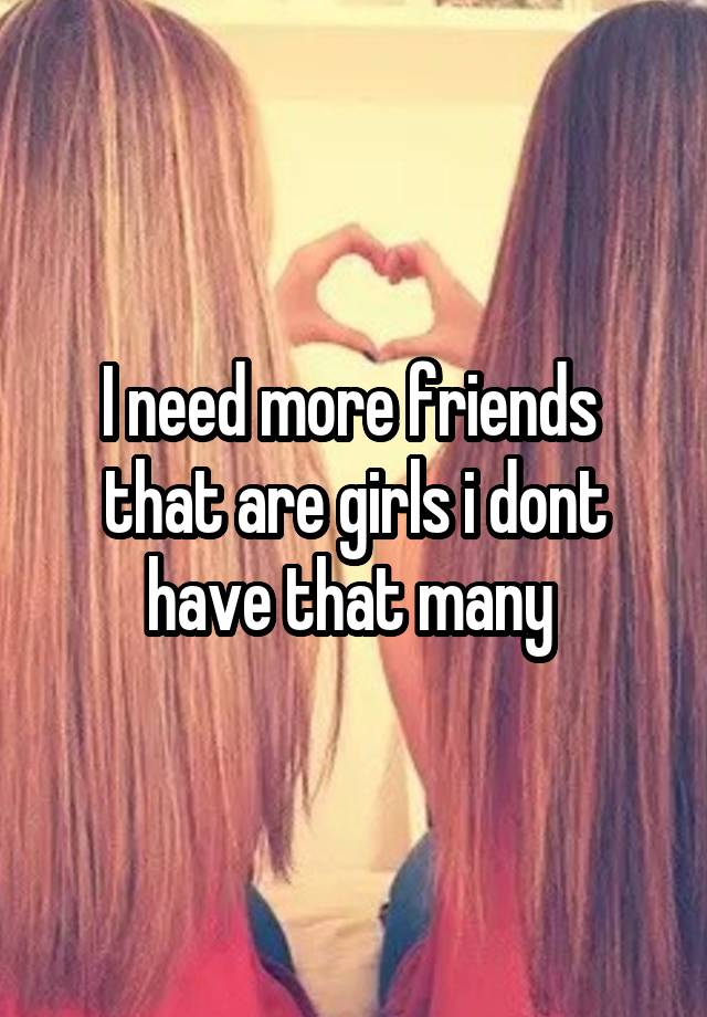 i-need-more-friends-that-are-girls-i-dont-have-that-many