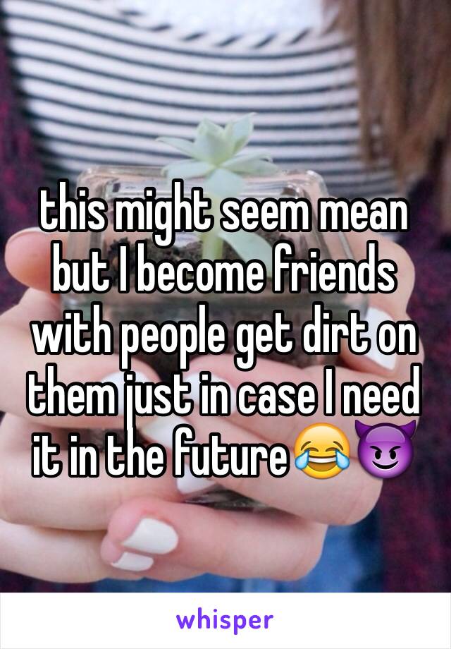 this might seem mean but I become friends with people get dirt on them just in case I need it in the future😂😈