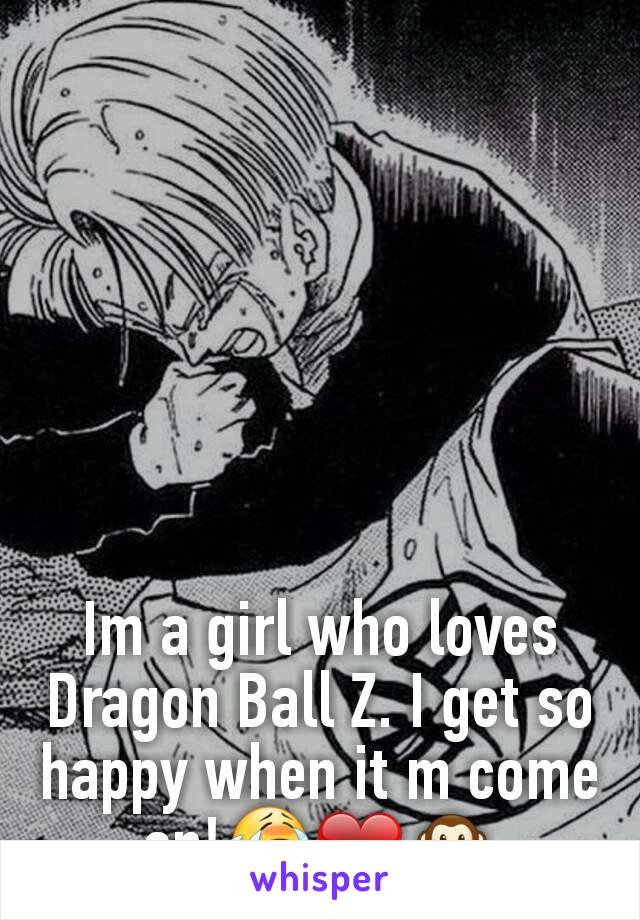 Im a girl who loves Dragon Ball Z. I get so happy when it m come on!😭❤🙊