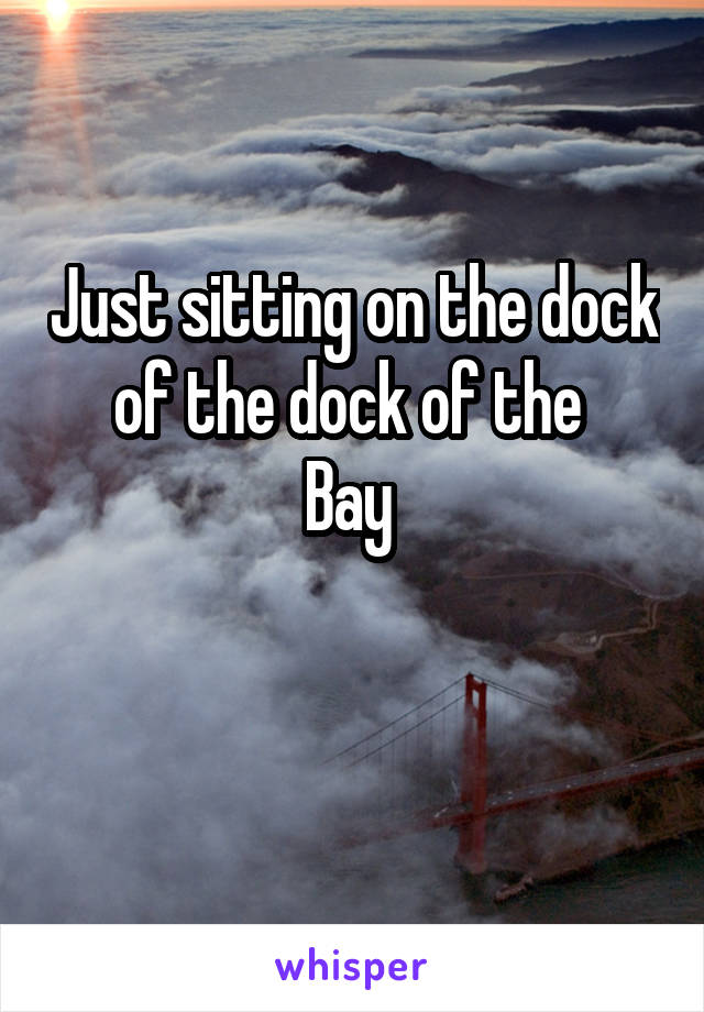 Just sitting on the dock of the dock of the 
Bay 

