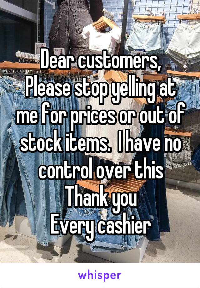 Dear customers,
Please stop yelling at me for prices or out of stock items.  I have no control over this
Thank you
Every cashier