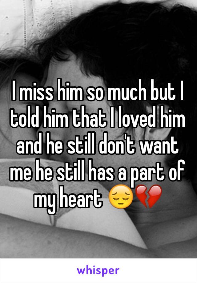 I miss him so much but I told him that I loved him and he still don't want me he still has a part of my heart 😔💔