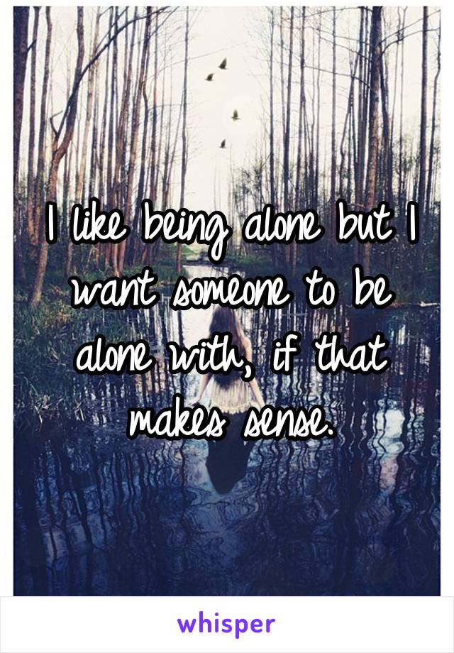 I like being alone but I want someone to be alone with, if that makes sense.