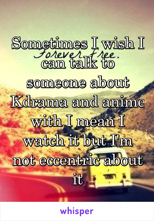 Sometimes I wish I can talk to someone about Kdrama and anime with I mean I watch it but I'm not eccentric about it
