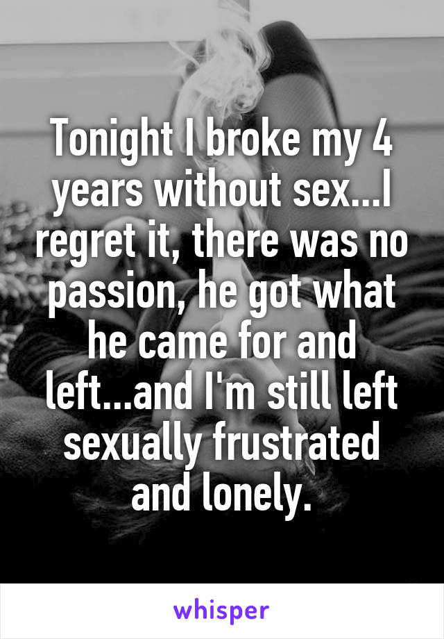 Tonight I broke my 4 years without sex...I regret it, there was no passion, he got what he came for and left...and I'm still left sexually frustrated and lonely.