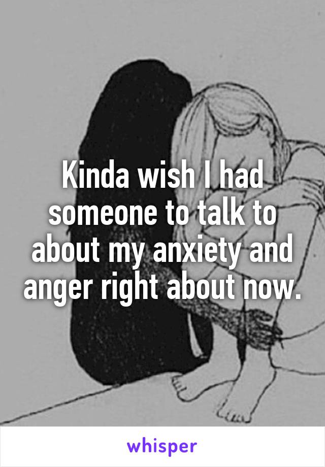 Kinda wish I had someone to talk to about my anxiety and anger right about now.