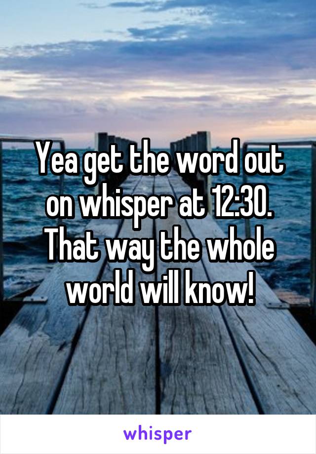 Yea get the word out on whisper at 12:30. That way the whole world will know!