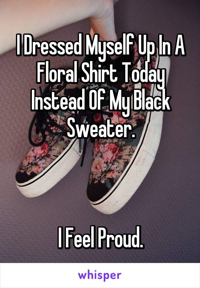 I Dressed Myself Up In A Floral Shirt Today Instead Of My Black Sweater.



I Feel Proud.