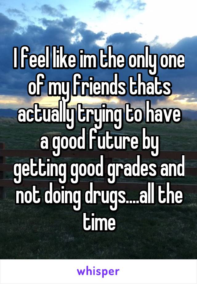 I feel like im the only one of my friends thats actually trying to have a good future by getting good grades and not doing drugs....all the time