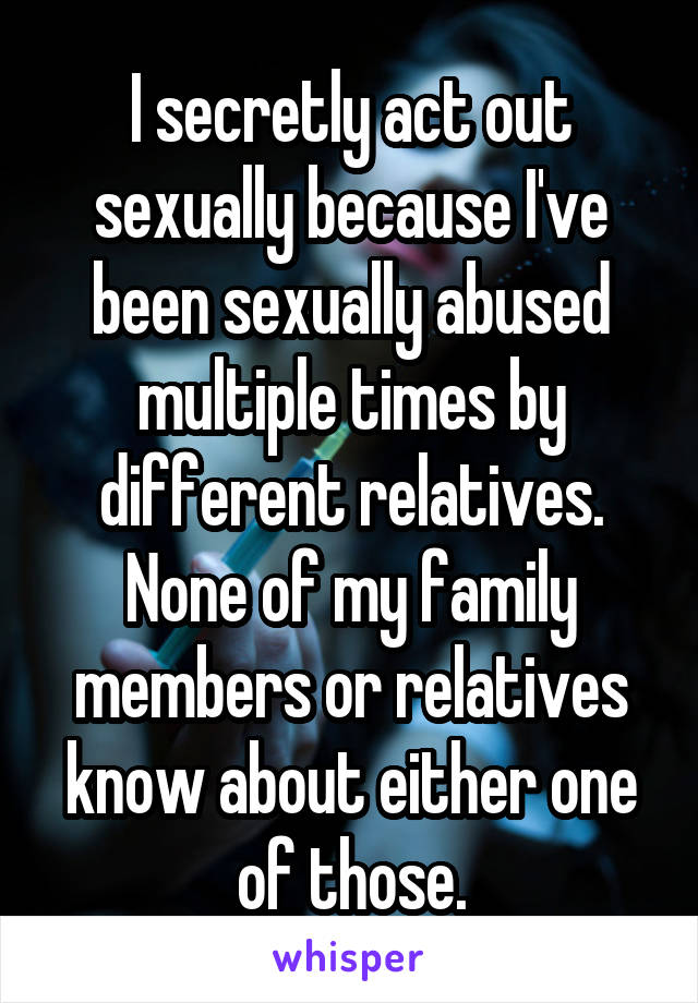 I secretly act out sexually because I've been sexually abused multiple times by different relatives. None of my family members or relatives know about either one of those.