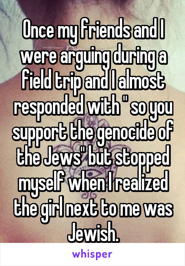 Once my friends and I were arguing during a field trip and I almost responded with " so you support the genocide of the Jews" but stopped myself when I realized the girl next to me was Jewish.