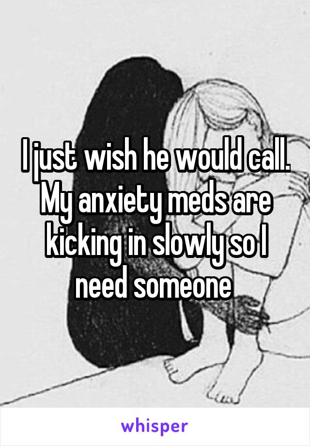 I just wish he would call. My anxiety meds are kicking in slowly so I need someone 