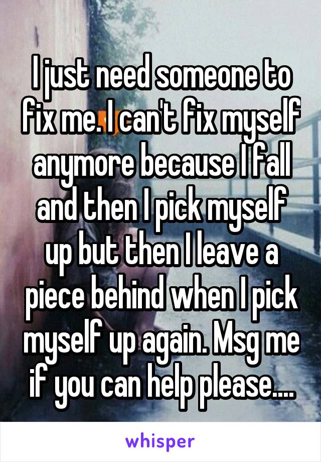 I just need someone to fix me. I can't fix myself anymore because I fall and then I pick myself up but then I leave a piece behind when I pick myself up again. Msg me if you can help please....
