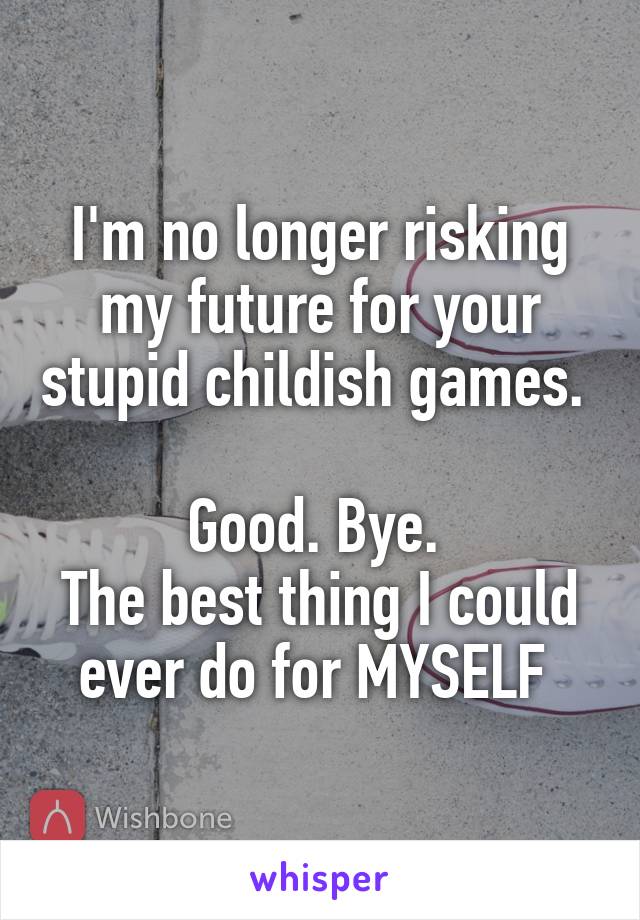 I'm no longer risking my future for your stupid childish games. 

Good. Bye. 
The best thing I could ever do for MYSELF 