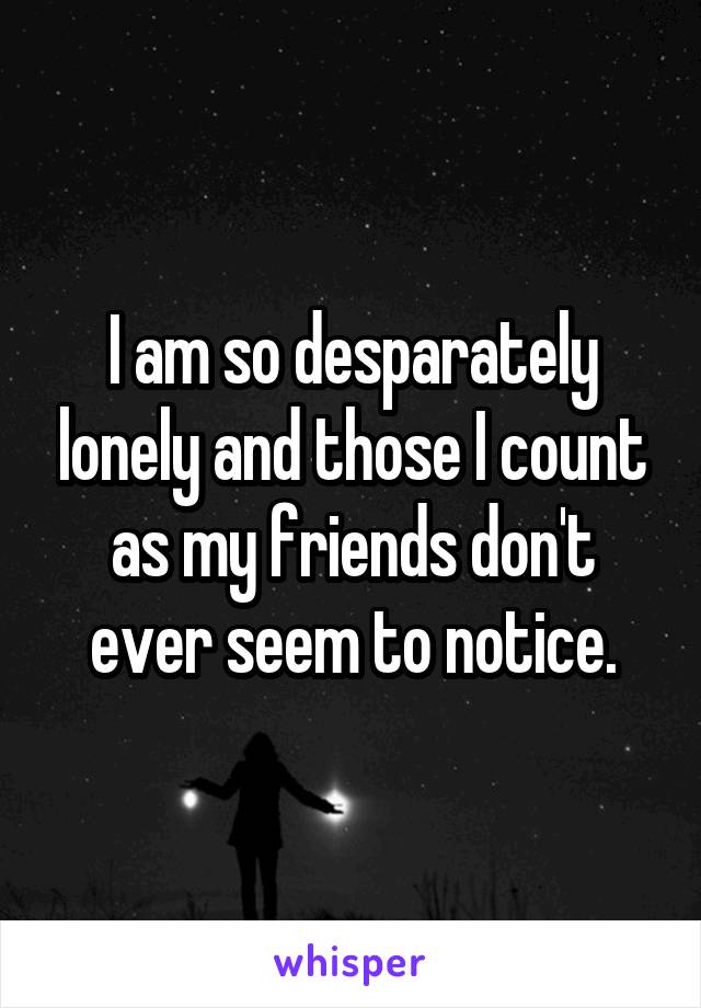 I am so desparately lonely and those I count as my friends don't ever seem to notice.