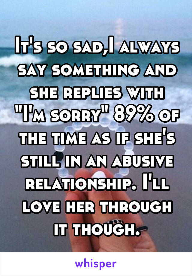 It's so sad,I always say something and she replies with "I'm sorry" 89% of the time as if she's still in an abusive relationship. I'll love her through it though.