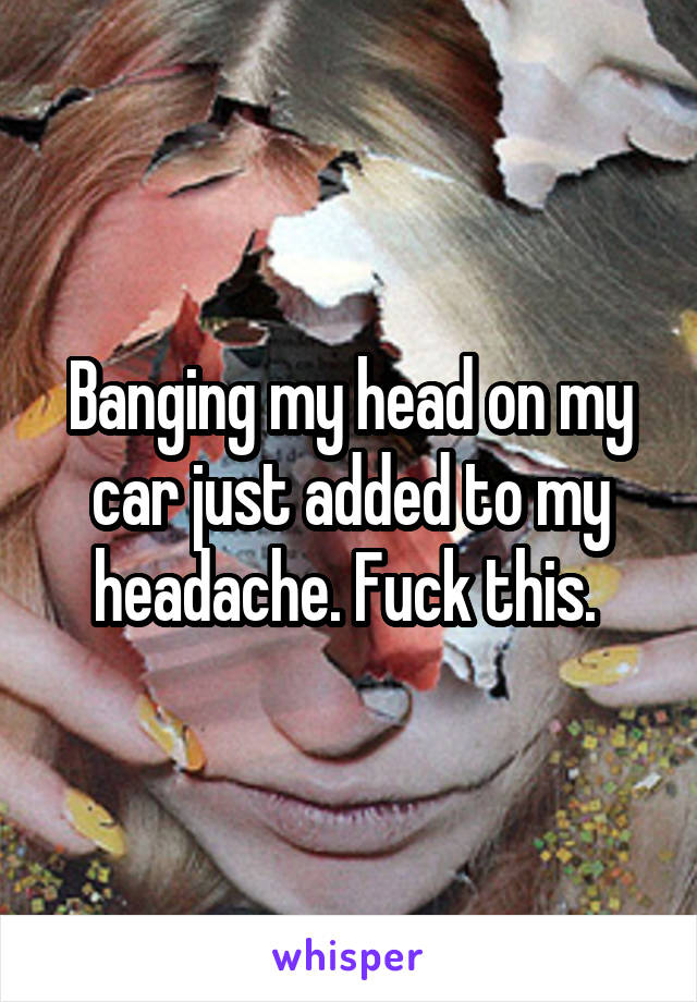 Banging my head on my car just added to my headache. Fuck this. 