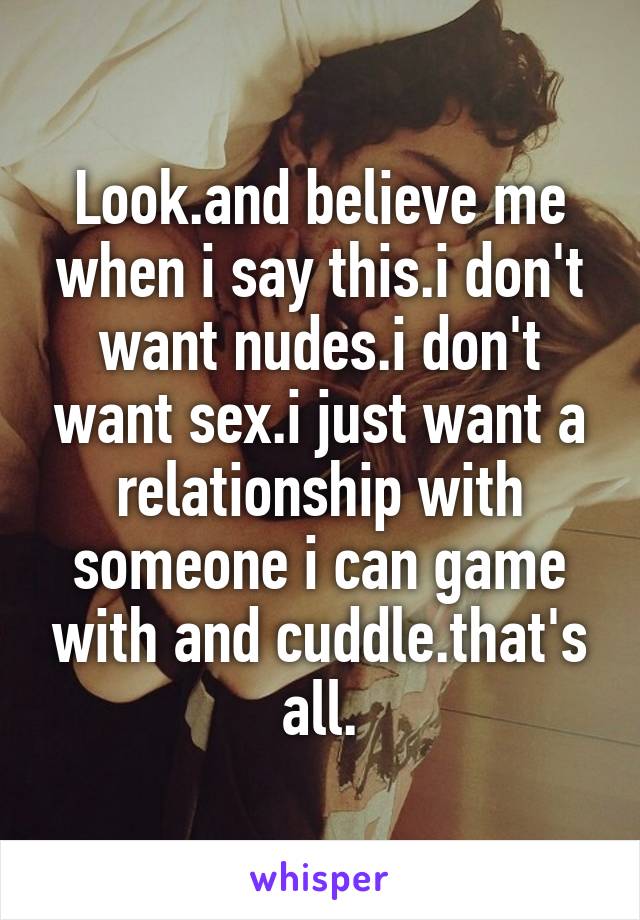 Look.and believe me when i say this.i don't want nudes.i don't want sex.i just want a relationship with someone i can game with and cuddle.that's all.